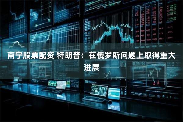 南宁股票配资 特朗普：在俄罗斯问题上取得重大进展