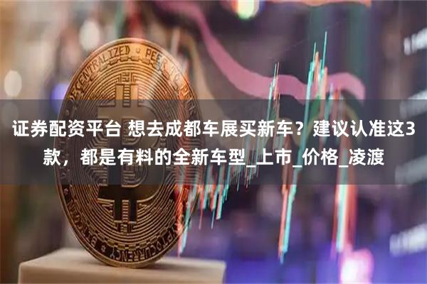 证券配资平台 想去成都车展买新车？建议认准这3款，都是有料的全新车型_上市_价格_凌渡
