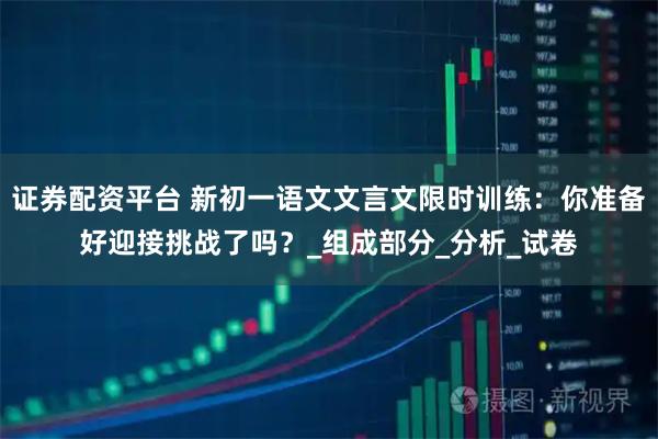 证券配资平台 新初一语文文言文限时训练：你准备好迎接挑战了吗？_组成部分_分析_试卷