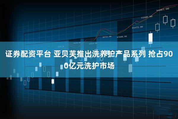 证券配资平台 亚贝芙推出洗养护产品系列 抢占900亿元洗护市场