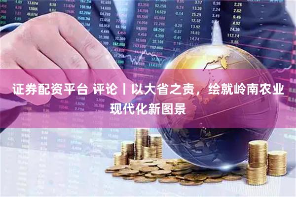 证券配资平台 评论丨以大省之责，绘就岭南农业现代化新图景