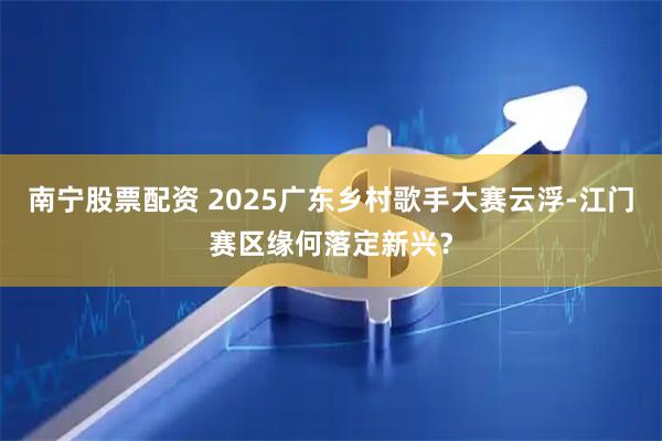 南宁股票配资 2025广东乡村歌手大赛云浮-江门赛区缘何落定新兴？