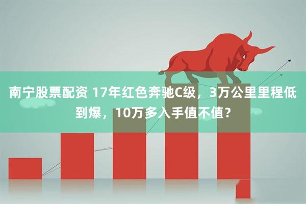 南宁股票配资 17年红色奔驰C级，3万公里里程低到爆，10万多入手值不值？