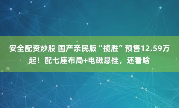 安全配资炒股 国产亲民版“揽胜”预售12.59万起！配七座布局+电磁悬挂，还看啥