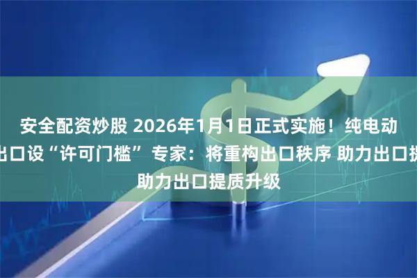 安全配资炒股 2026年1月1日正式实施！纯电动乘用车出口设“许可门槛” 专家：将重构出口秩序 助力出口提质升级