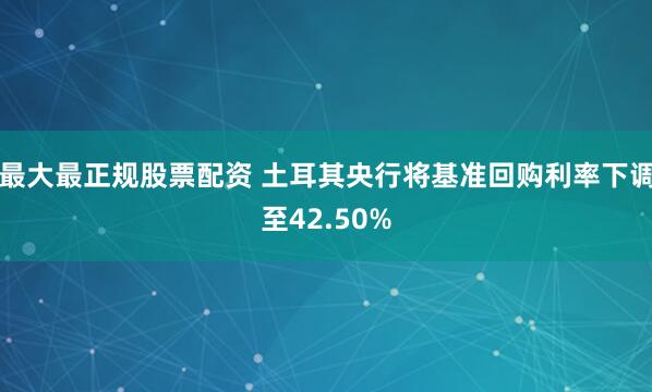 最大最正规股票配资 土耳其央行将基准回购利率下调至42.50%