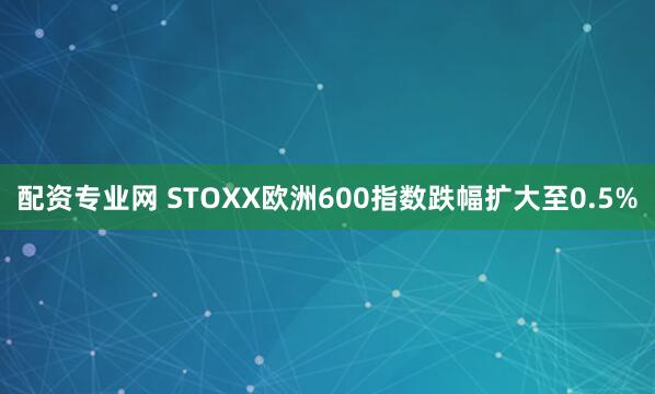 配资专业网 STOXX欧洲600指数跌幅扩大至0.5%