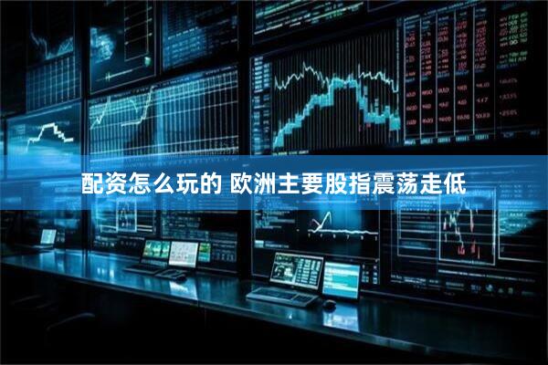 配资怎么玩的 欧洲主要股指震荡走低