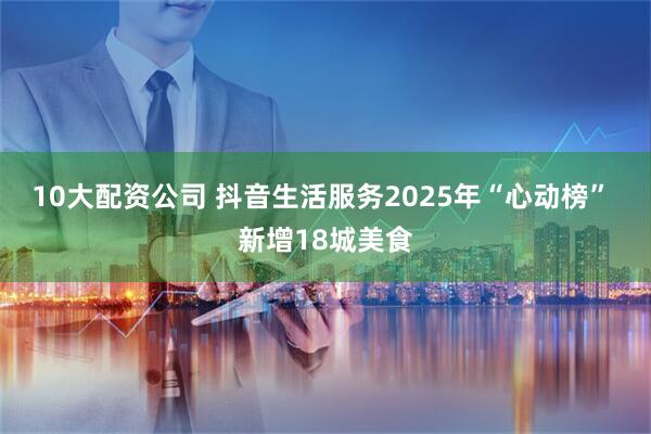 10大配资公司 抖音生活服务2025年“心动榜” 新增18城美食