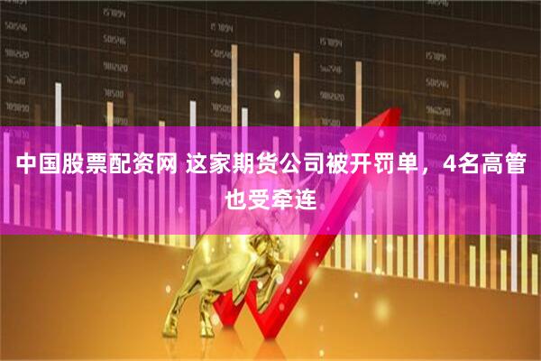 中国股票配资网 这家期货公司被开罚单，4名高管也受牵连