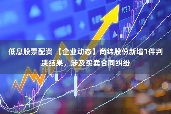 低息股票配资 【企业动态】尚纬股份新增1件判决结果，涉及买卖合同纠纷