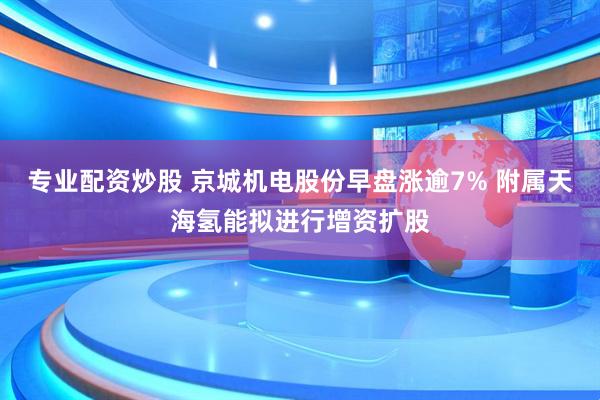 专业配资炒股 京城机电股份早盘涨逾7% 附属天海氢能拟进行增资扩股