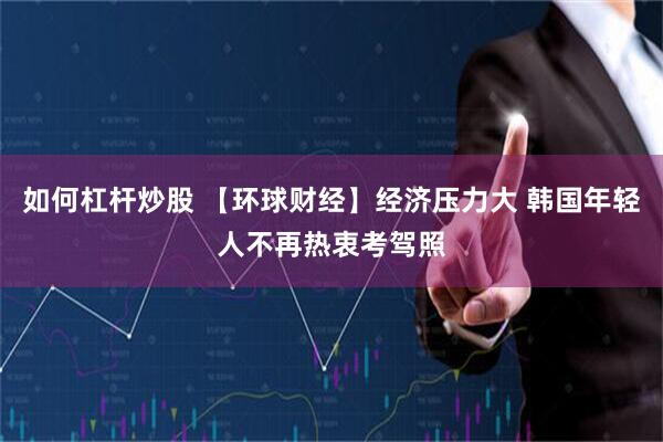 如何杠杆炒股 【环球财经】经济压力大 韩国年轻人不再热衷考驾照