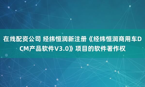 在线配资公司 经纬恒润新注册《经纬恒润商用车DCM产品软件V3.0》项目的软件著作权