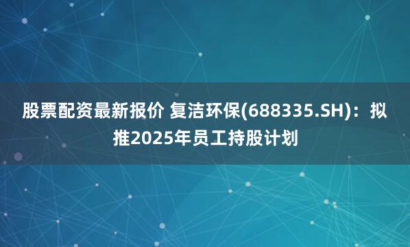 股票配资最新报价 复洁环保(688335.SH)：拟推2025年员工持股计划