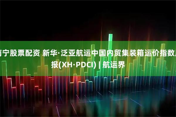 南宁股票配资 新华·泛亚航运中国内贸集装箱运价指数周报(XH·PDCI) | 航运界