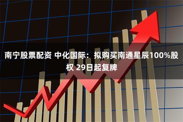 南宁股票配资 中化国际：拟购买南通星辰100%股权 29日起复牌