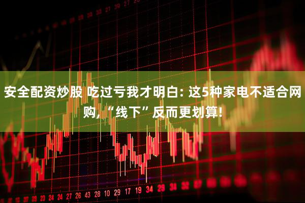 安全配资炒股 吃过亏我才明白: 这5种家电不适合网购, “线下”反而更划算!