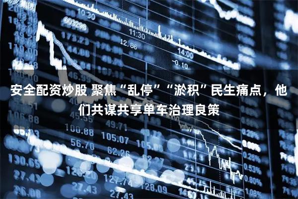 安全配资炒股 聚焦“乱停”“淤积”民生痛点，他们共谋共享单车治理良策