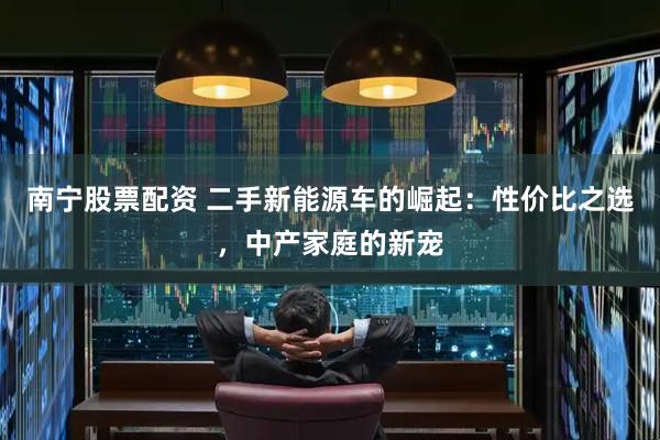 南宁股票配资 二手新能源车的崛起：性价比之选，中产家庭的新宠