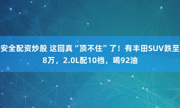 安全配资炒股 这回真“顶不住”了！有丰田SUV跌至8万，2.0L配10档，喝92油