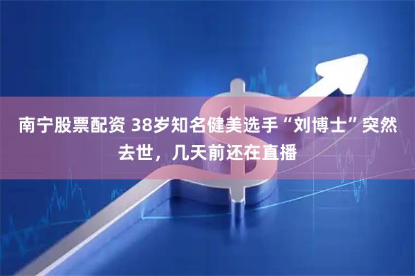 南宁股票配资 38岁知名健美选手“刘博士”突然去世，几天前还在直播