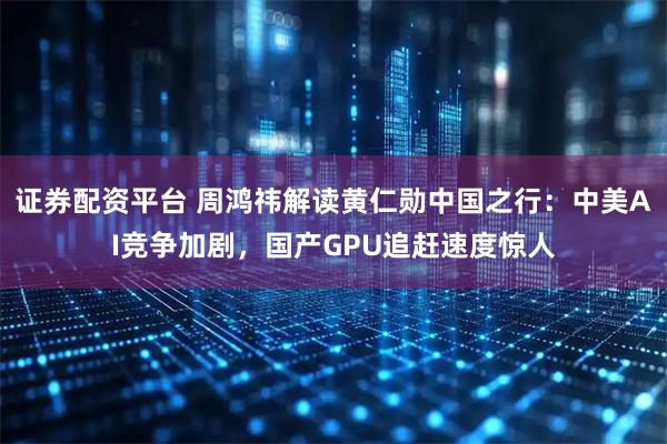 证券配资平台 周鸿祎解读黄仁勋中国之行：中美AI竞争加剧，国产GPU追赶速度惊人
