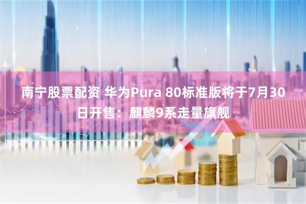 南宁股票配资 华为Pura 80标准版将于7月30日开售：麒麟9系走量旗舰