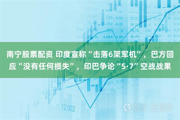 南宁股票配资 印度宣称“击落6架军机”，巴方回应“没有任何损失”，印巴争论“5·7”空战战果