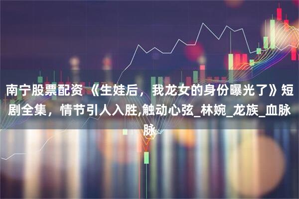 南宁股票配资 《生娃后，我龙女的身份曝光了》短剧全集，情节引人入胜,触动心弦_林婉_龙族_血脉