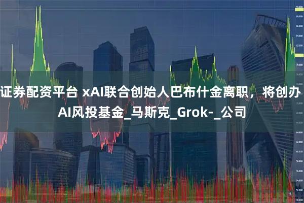 证券配资平台 xAI联合创始人巴布什金离职，将创办 AI风投基金_马斯克_Grok-_公司