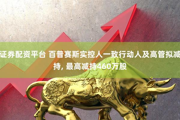 证券配资平台 百普赛斯实控人一致行动人及高管拟减持, 最高减持460万股