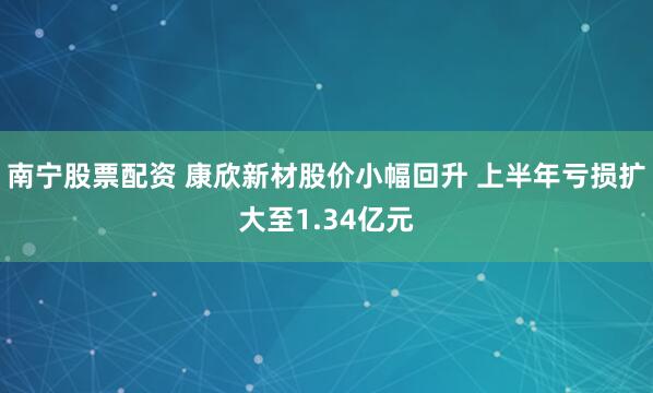 南宁股票配资 康欣新材股价小幅回升 上半年亏损扩大至1.34亿元