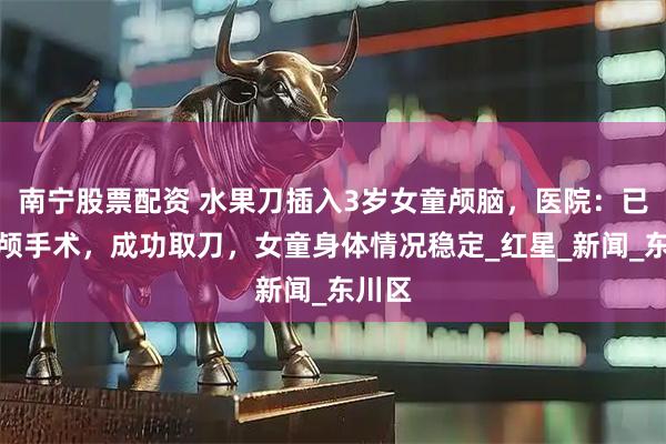 南宁股票配资 水果刀插入3岁女童颅脑，医院：已做开颅手术，成功取刀，女童身体情况稳定_红星_新闻_东川区