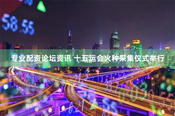 专业配资论坛资讯 十五运会火种采集仪式举行