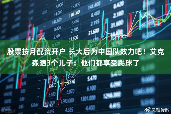 股票按月配资开户 长大后为中国队效力吧！艾克森晒3个儿子：他们都享受踢球了